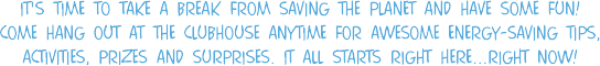 It's time to take a break from saving the planet and have some fun! Come hang out at the clubhouse anytime for awesome energy-saving tips, activities, prizes and surprises. it all starts right here...right now!